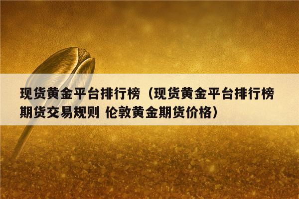 现货黄金平台排行榜(现货黄金平台排行榜 期货交易规则 伦敦黄金期货